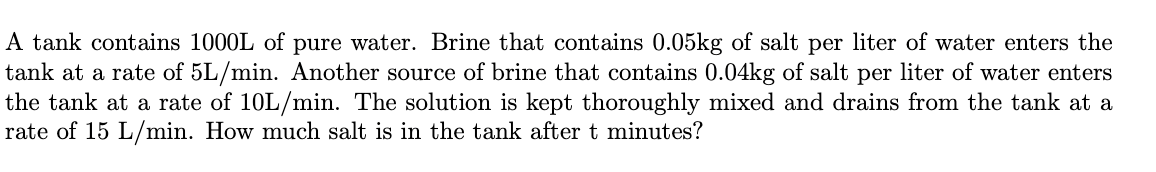 A tank contains 1000L of pure water. Brine that contains 0.05kg of salt per liter of water enters the
tank at a rate of 5L/min. Another source of brine that contains 0.04kg of salt per liter of water enters
the tank at a rate of 10L/min. The solution is kept thoroughly mixed and drains from the tank at a
rate of 15 L/min. How much salt is in the tank after t minutes?
