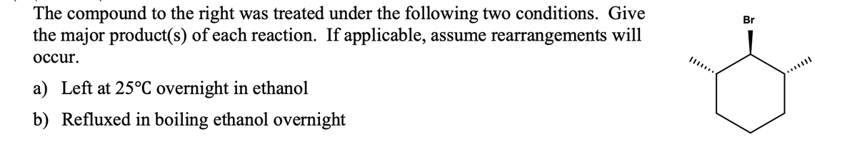 The compound to the right was treated under the following two conditions. Give
the major product(s) of each reaction. If applicable, assume rearrangements will
Br
осcur.
a) Left at 25°C overnight in ethanol
b) Refluxed in boiling ethanol overnight
