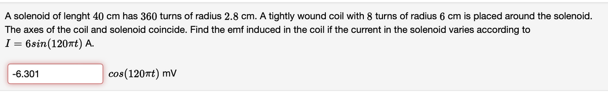 A solenoid of lenght 40 cm has 360 turns of radius 2.8 cm. A tightly wound coil with 8 turns of radius 6 cm is placed around the solenoid.
The axes of the coil and solenoid coincide. Find the emf induced in the coil if the current in the solenoid varies according to
I = 6sin(120Tt) A.
-6.301
cos(120Tt) mV
