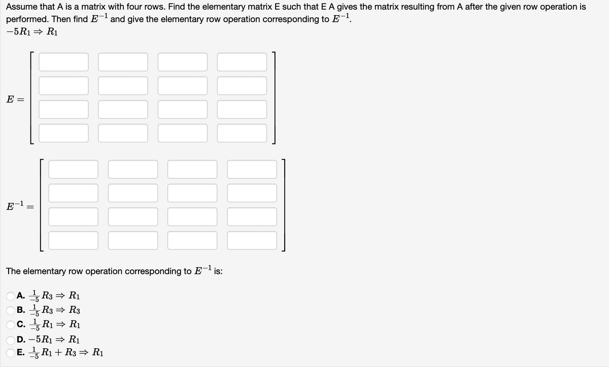 Assume that A is a matrix with four rows. Find the elementary matrix E such that E A gives the matrix resulting from A after the given row operation is
performed. Then find E- and give the elementary row operation corresponding to E.
-5R1 = R1
E =
1
E
-1
The elementary row operation corresponding to E¯' is:
A. R3 = R1
B. R3 = R3
C. R1 = R1
-5
-5
D. –5R1 = R1
E. R1 + R3 =→ R1
-5
