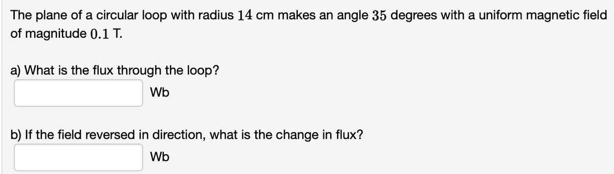 The plane of a circular loop with radius 14 cm makes an angle 35 degrees with a uniform magnetic field
of magnitude 0.1 T.
a) What is the flux through the loop?
Wb
b) If the field reversed in direction, what is the change in flux?
Wb
