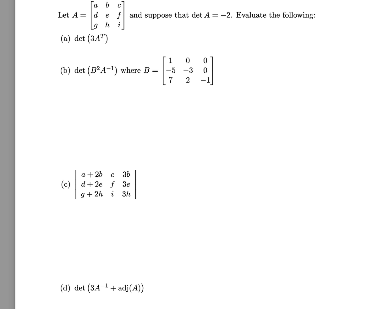 а b
Let A =
d
e f and suppose that det A = -2. Evaluate the following:
h
(a) det (3A")
1
(b) det (B²A-1) where B
-5
-3
7
2
a + 26
36
C
(c)
d+ 2e f 3е
g + 2h
i
3h
(d) det (3A-1 + adj(A))
