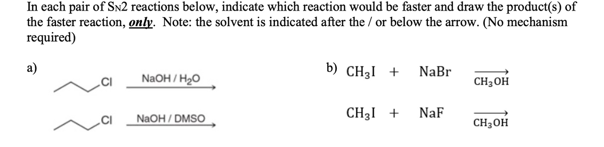 In each pair of SN2 reactions below, indicate which reaction would be faster and draw the product(s) of
the faster reaction, only. Note: the solvent is indicated after the / or below the arrow. (No mechanism
required)
а)
b) CH3I +
NaBr
.CI
NaOH / H20
CH3 OH
CH3I +
NaF
NaOH/DMSO
CH3 OH
