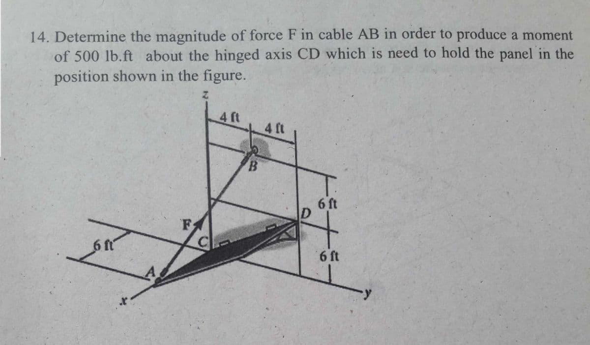 14. Determine the magnitude of force F in cable AB in order to produce a moment
of 500 lb.ft about the hinged axis CD which is need to hold the panel in the
position shown in the figure.
4 ft
4 ft
B.
6 ft
FA
6 ft
6 ft
