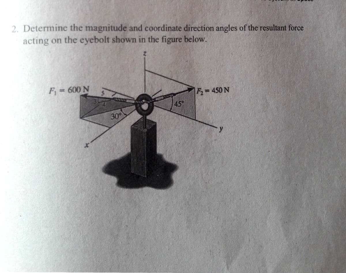 2. Determine the magnitude and coordinate direction angles of the resultant force
acting on the eyebolt shown in the figure below.
F = 600 N
F2= 450 N
45°
30°
