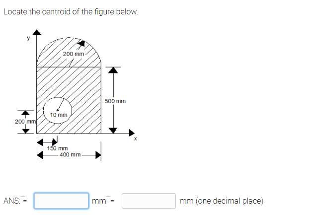 Locate the centroid of the figure below.
200 mm
500 mm
10 mm
200 mm
150 mm
400 mm
ANS:=
mm =
mm (one decimal place)
