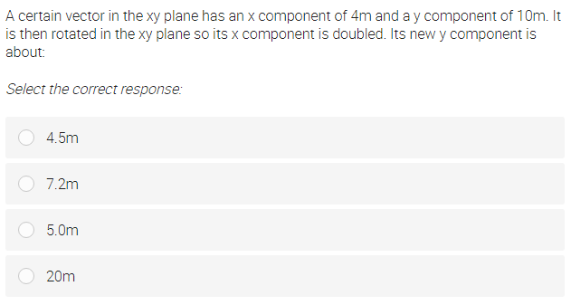 A certain vector in the xy plane has an x component of 4m and a y component of 10m. It
is then rotated in the xy plane so its x component is doubled. Its new y component is
about:
Select the correct response:
4.5m
7.2m
5.0m
20m
