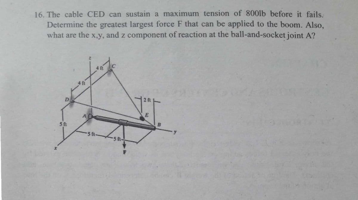 16. The cable CED can sustain a maximum tension of 800lb before it fails.
Determine the greatest largest force F that can be applied to the boom. Also,
what are the x,y, and z component of reaction at the ball-and-socket joint A?
4 ft
4 ft
D
E
5A
5 t-
5R-
