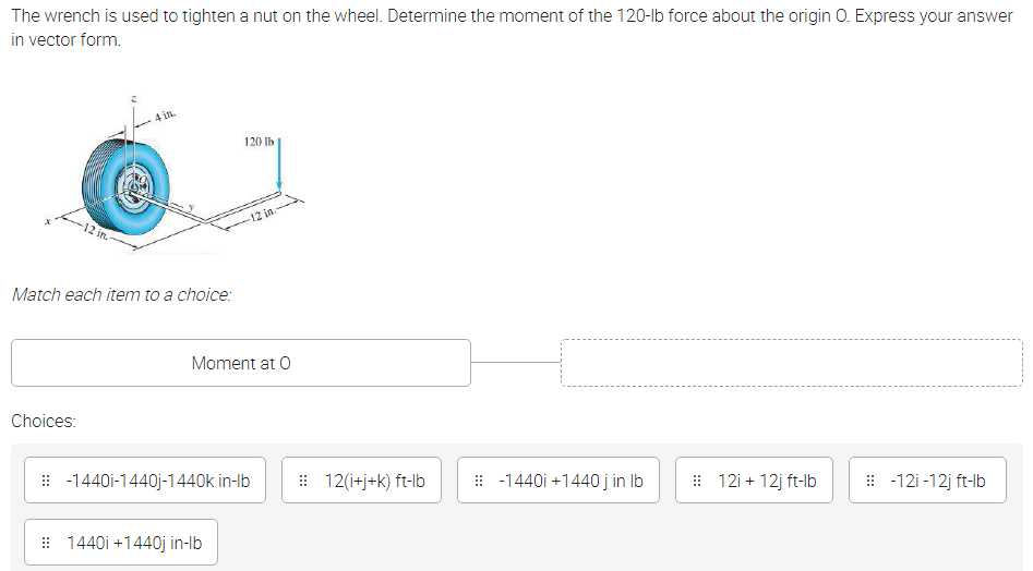 The wrench is used to tighten a nut on the wheel. Determine the moment of the 120-lb force about the origin 0. Express your answer
in vector form.
4 in.
120 lb
-12 in.
-12 in.
Match each item to a choice:
Moment at O
Choices:
: -1440i-1440j-1440k in-Ib
: 12(i+j+k) ft-Ib
: -1440i +1440 j in Ib
: 12i + 12j ft-lb
: -12i-12j ft-lb
: 1440i +1440j in-lb
