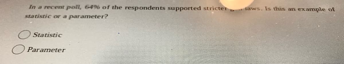 In a recemt poll, 64%% of the respondents supported stricter faws. Is this an example of
statistic ora parameter?
O Statistic
O Parameter
