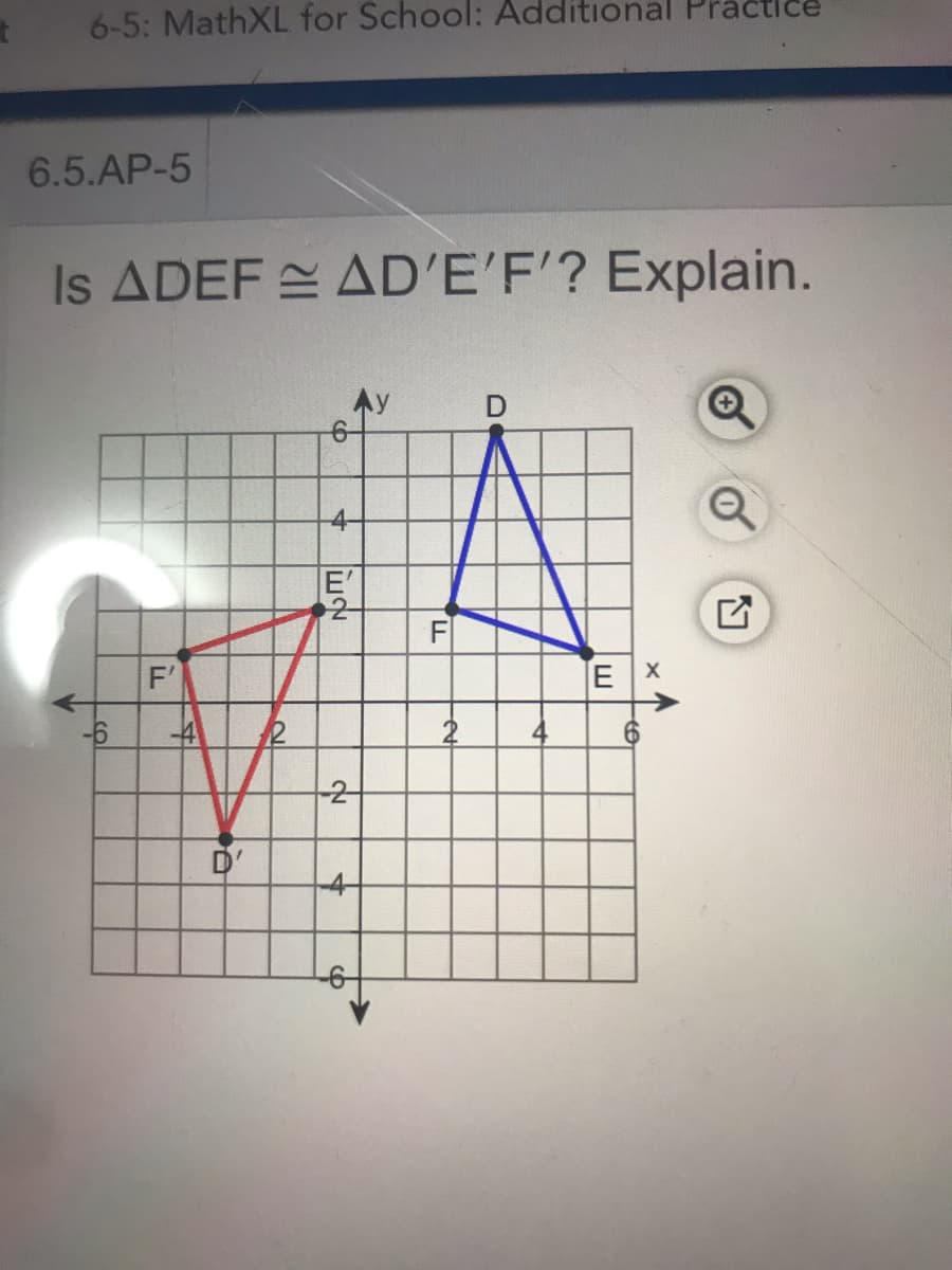 6-5: MathXL for School: Additional Practice
6.5.AP-5
Is ADEF AD'E'F'? Explain.
E'
2-
F'
EX
-6
12
-2-
D'
4-
-
4-
