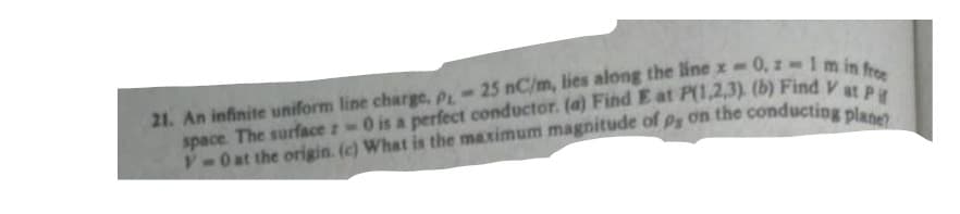 25 nC/m, lies along the line x-0,2-1m in free
0 is a perfect conductor. (a) Find E at P(1,2,3). (b) Find V at P
21. An infinite uniform line charge, PL-
space. The surface z
V-0 at the origin. (c) What is the maximum magnitude of Py on the conducting plane?