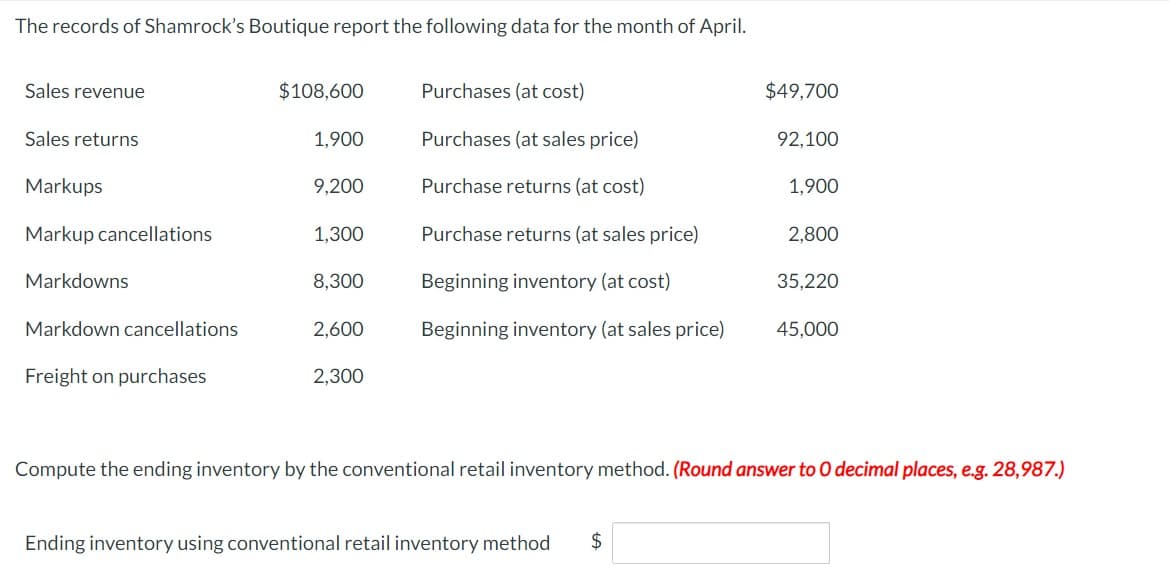 The records of Shamrock's Boutique report the following data for the month of April.
Sales revenue
$108,600
Purchases (at cost)
$49,700
Sales returns
1,900
Purchases (at sales price)
92,100
Markups
9,200
Purchase returns (at cost)
1,900
Markup cancellations
1,300
Purchase returns (at sales price)
2,800
Markdowns
8,300
Beginning inventory (at cost)
35,220
Markdown cancellations
2,600
Beginning inventory (at sales price)
45,000
Freight on purchases
2,300
Compute the ending inventory by the conventional retail inventory method. (Round answer to O decimal places, e.g. 28,987.)
Ending inventory using conventional retail inventory method $