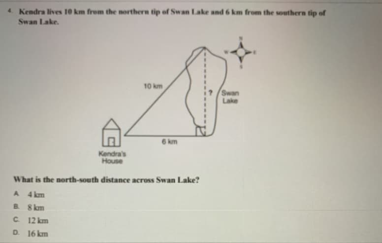 4. Kendra lives 10 km from the northern tip of Swan Lake and 6 km from the southern tip of
Swan Lake.
10 km
Swan
Lake
6 km
Kendra's
House
What is the north-south distance across Swan Lake?
A 4 km
B 8 km
C. 12 km
D.
16 km
