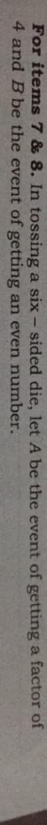 For items7 & 8. In tossing a six - sided die, let A be the event of getting a factor of
4 and B be the event of getting an even number.
