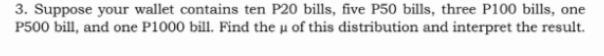 3. Suppose your wallet contains ten P20 bills, five P50 bills, three P100 bills, one
P500 bill, and one P1000 bill. Find the µ of this distribution and interpret the result.
