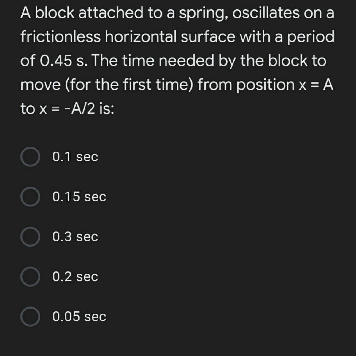 A block attached to a spring, oscillates on a
frictionless horizontal surface with a period
of 0.45 s. The time needed by the block to
move (for the first time) from position x = A
to x = -A/2 is:
0.1 sec
0.15 sec
0.3 sec
O 0.2 sec
0.05 sec
