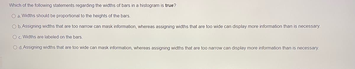 Which of the following statements regarding the widths of bars in a histogram is true?
O a. Widths should be proportional to the heights of the bars.
O b. Assigning widths that are too narrow can mask information, whereas assigning widths that are too wide can display more information than is necessary.
O c. Widths are labeled on the bars.
O d. Assigning widths that are too wide can mask information, whereas assigning widths that are too narrow can display more information than is necessary.

