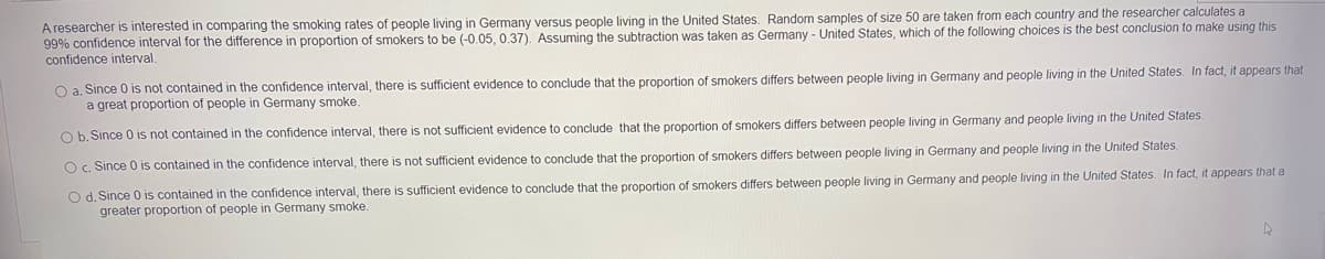 A researcher is interested in comparing the smoking rates of people living in Germany versus people living in the United States. Random samples of size 50 are taken from each country and the researcher calculates a
99% confidence interval for the difference in proportion of smokers to be (-0.05, 0.37). Assuming the subtraction was taken as Germany - United States, which of the following choices is the best conclusion to make using this
confidence interval.
O a. Since 0 is not contained in the confidence interval, there is sufficient evidence to conclude that the proportion of smokers differs between people living in Germany and people living in the United States. In fact, it appears that
a great proportion of people in Germany smoke.
O b. Since 0 is not contained in the confidence interval, there is not sufficient evidence to conclude that the proportion of smokers differs between people living in Germany and people living in the United States.
O c. Since 0 is contained in the confidence interval, there is not sufficient evidence to conclude that the proportion of smokers differs between people living in Germany and people living in the United States.
O d. Since 0 is contained in the confidence interval, there is sufficient evidence to conclude that the proportion of smokers differs between people living in Germany and people living in the United States. In fact, it appears that a
greater proportion of people in Germany smoke.
