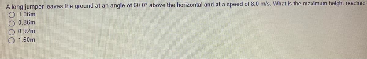 A long jumper leaves the ground at an angle of 60.0° above the horizontal and at a speed of 8.0 m/s. What is the maximum height reached'
1.06m
O 0.86m
O 0.92m
O 1.60m
