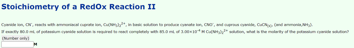 Stoichiometry of a RedOx Reaction II
Cyanide ion, CN", reacts with ammoniacal cuprate ion, Cu(NH3)22+, in basic solution to produce cyanate ion, CNO", and cuprous cyanide, CUCN(s), (and ammonia, NH3).
If exactly 80.0 mL of potassium cyanide solution is required to react completely with 85.0 mL of 3.00x10 4 M Cu(NH3)22+ solution, what is the molarity of the potassium cyanide solution?
(Number only)
M
