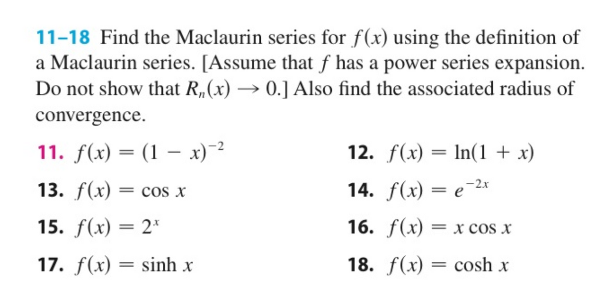 11-18 Find the Maclaurin series for f(x) using the definition of
a Maclaurin series. [Assume that f has a power series expansion.
Do not show that R, (x) → 0.] Also find the associated radius of
convergence.
11. f(x) = (1 x)-²
13. f(x) = COS X
15. f(x) = 2*
17. f(x) =
=
sinh x
12. f(x) = ln(1 + x)
14. f(x) = e-2x
16. f(x) = X COS X
18. f(x) = cosh x