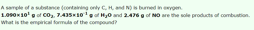 A sample of a substance (containing only C, H, and N) is burned in oxygen.
1.090x101 g of CO2, 7.435x1o1g of H20 and 2.476 g of NO are the sole products of combustion.
What is the empirical formula of the compound?
