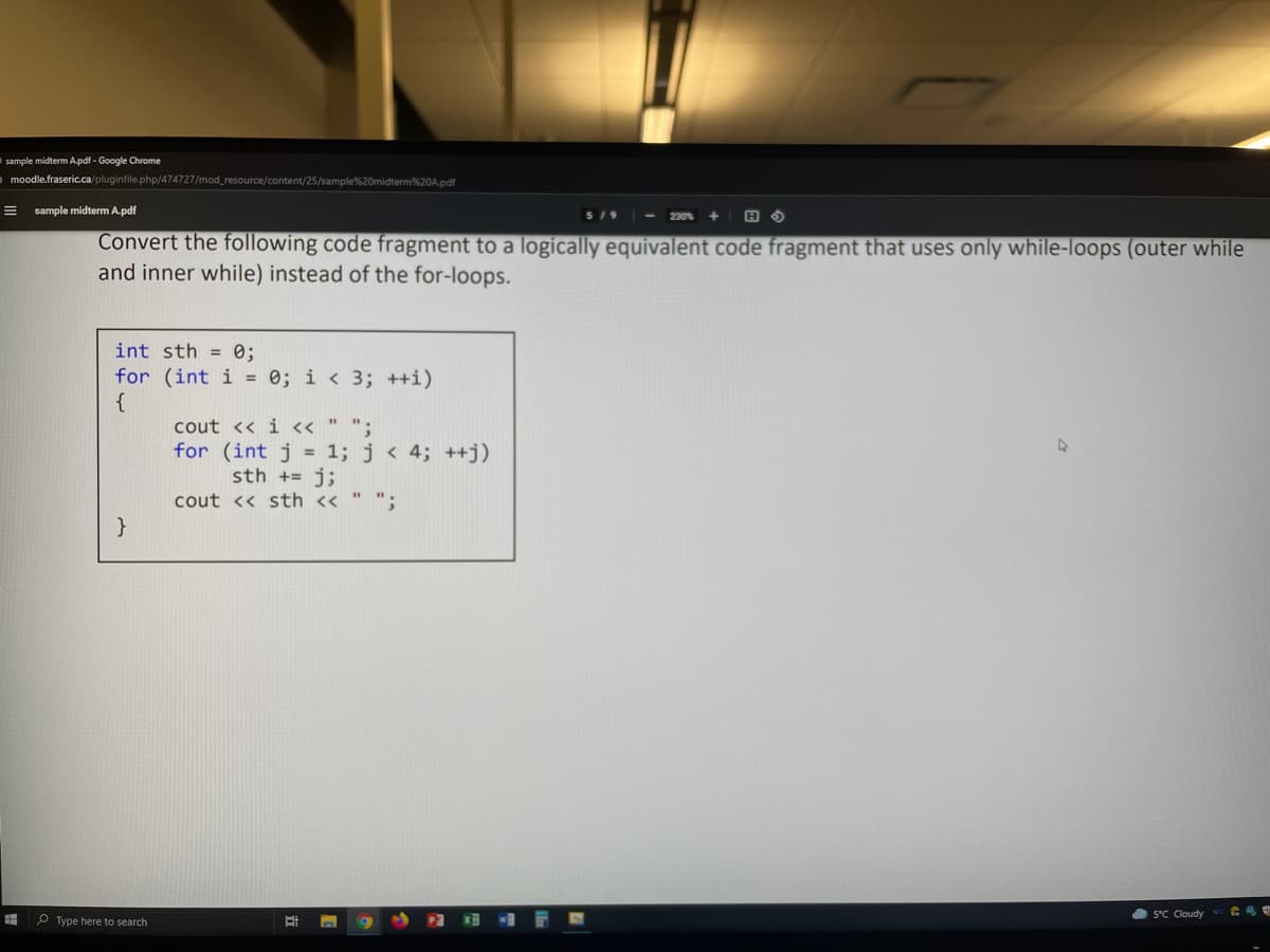 sample midterm A.pdf - Google Chrome
a moodle.fraseric.ca/pluginfile.php/474727/mod_resource/content/25/sample%20midterm%20A.pdf
sample midterm A.pdf
- 230% + | H O
5/9
Convert the following code fragment to a logically equivalent code fragment that uses only while-loops (outer while
and inner while) instead of the for-loops.
int sth = 0;
for (int i = 0; i < 3; ++i)
{
cout << i <« " ";
for (int j = 1; j < 4; ++j)
sth += j;
cout << sth << " ";
O 5°C Cloudy
P Type here to search
