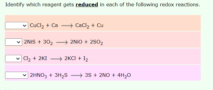 Identify which reagent gets reduced in each of the following redox reactions.
CuCl2 + Ca
CaCl2 + Cu
2NİS + 302
→ 2NIO + 2SO2
| Cl2 + 2KI
→ 2KCI + I2
2HNO3 + 3H2S → 35 + 2NO + 4H2O
