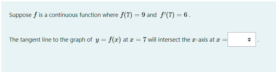 Suppose f is a continuous function where f(7) = 9 and f'(7) = 6 .
The tangent line to the graph of y = f(x) at x = 7 will intersect the r-axis at x =
