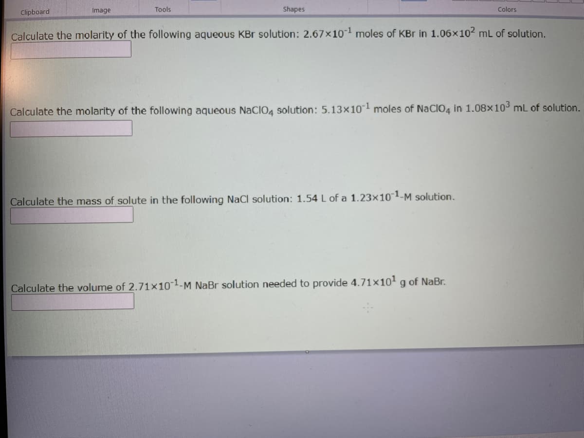 Clipboard
Image
Tools
Shapes
Colors
Calculate the molarity of the following aqueous KBr solution: 2.67x101 moles of KBr in 1.06x102 mL of solution.
Calculate the molarity of the following aqueous NaCIO4 solution: 5.13x10l moles of NaClO4 in 1.08x103 mL of solution.
Calculate the mass of solute in the following NaCl solution: 1.54 L of a 1.23×101-M solution.
Calculate the volume of 2.71×101-M NaBr solution needed to provide 4.71×10 g of NaBr.
