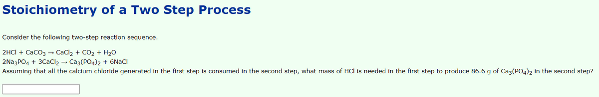 Stoichiometry of a Two Step Process
Consider the following two-step reaction sequence.
2HCI + CaCO3 → CaCl2 + CO2 + H2O
2Na3PO4 + 30CaCl2 → Ca3(PO4)2 + 6NaCl
Assuming that all the calcium chloride generated in the first step is consumed in the second step, what mass of HCl is needed in the first step to produce 86.6 g of Caz(PO4)2 in the second step?
