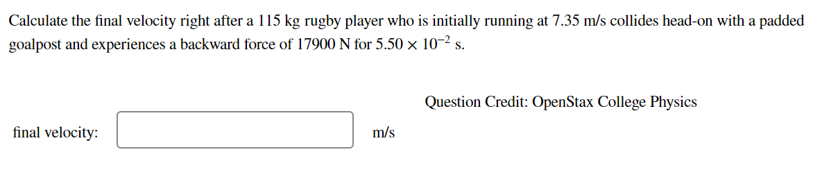 Calculate the final velocity right after a 115 kg rugby player who is initially running at 7.35 m/s collides head-on with a padded
goalpost and experiences a backward force of 17900 N for 5.50 × 10-2 s.
Question Credit: OpenStax College Physics
final velocity:
m/s
