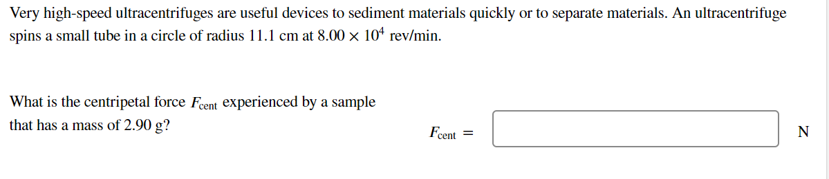 Very high-speed ultracentrifuges are useful devices to sediment materials quickly or to separate materials. An ultracentrifuge
spins a small tube in a circle of radius 11.1 cm at 8.00 × 10* rev/min.
What is the centripetal force Fent experienced by a sample
that has a mass of 2.90 g?
Fcent =
N
