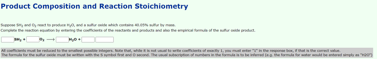 Product Composition and Reaction Stoichiometry
Suppose SH2 and O2 react to produce H20, and a sulfur oxide which contains 40.05% sulfur by mass.
Complete the reaction equation by entering the coefficients of the reactants and products and also the empirical formula of the sulfur oxide product.
SH2 +
H20 +
All coefficients must be reduced to the smallest possible integers. Note that, while it is not usual to write coefficients of exactly 1, you must enter "1" in the response box, if that is the correct value.
The formula for the sulfur oxide must be written with the S symbol first and O second. The usual subscription of numbers in the formula is to be inferred (e.g. the formula for water would be entered simply as "H2O")
