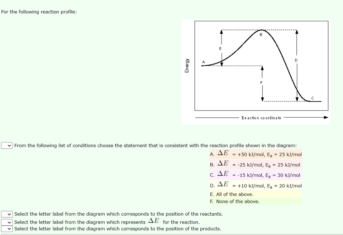 For the following reaction profile:
Reaction co ordina te
v From the following list of conditions choose the statement that is consistent with the reaction profile shown in the diagram:
A. ΔΕ
= +50 kJ/mol, Ea = 25 kJ/mol
B. ΔΕ
= -25 kJ/mol, Ea = 25 kJ/mol
C. ΔΕ
= -15 kJ/mol, Ea = 30 kJ/mol
D. AE
= +10 kJ/mol, Ea = 20 kJ/mol
E. All of the above.
F. None of the above.
v Select the letter label from the diagram which corresponds to the position of the reactants.
v Select the letter label from the diagram which represents AE for the reaction.
Select the letter label from the diagram which corresponds to the position of the products.
Energy
