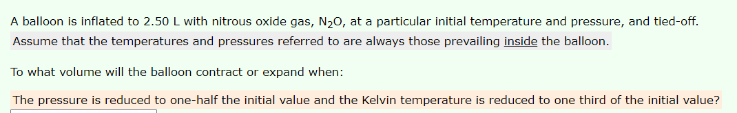 A balloon is inflated to 2.50 L with nitrous oxide gas, N20, at a particular initial temperature and pressure, and tied-off.
Assume that the temperatures and pressures referred to are always those prevailing inside the balloon.
To what volume will the balloon contract or expand when:
The pressure is reduced to one-half the initial value and the Kelvin temperature is reduced to one third of the initial value?
