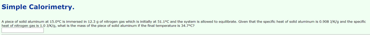 Simple Calorimetry.
A piece of solid aluminum at 15.0°C is immersed in 12.3 g of nitrogen gas which is initially at 51.1°C and the system is allowed to equilibrate. Given that the specific heat of solid aluminum is 0.908 J/K/g and the specific
heat of nitrogen gas is 1.0 J/K/g, what is the mass of the piece of solid aluminum if the final temperature is 34.7°C?
