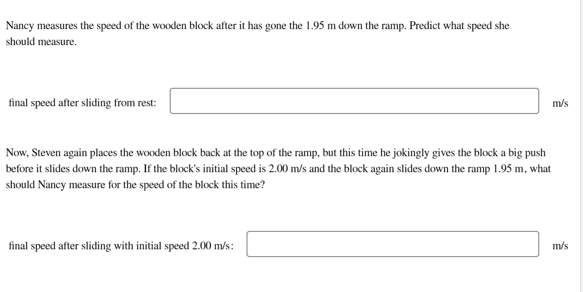 Nancy measures the speed of the wooden block after it has gone the 1.95 m down the ramp. Predict what speed she
should measure.
final speed after sliding from rest:
m/s
Now, Steven again places the wooden block back at the top of the ramp, but this time he jokingly gives the block a big push
before it slides down the ramp. If the block's initial speed is 2.00 m/s and the block again slides down the ramp 1.95 m, what
should Nancy measure for the speed of the block this time?
final speed after sliding with initial speed 2.00 m/s:
m/s
