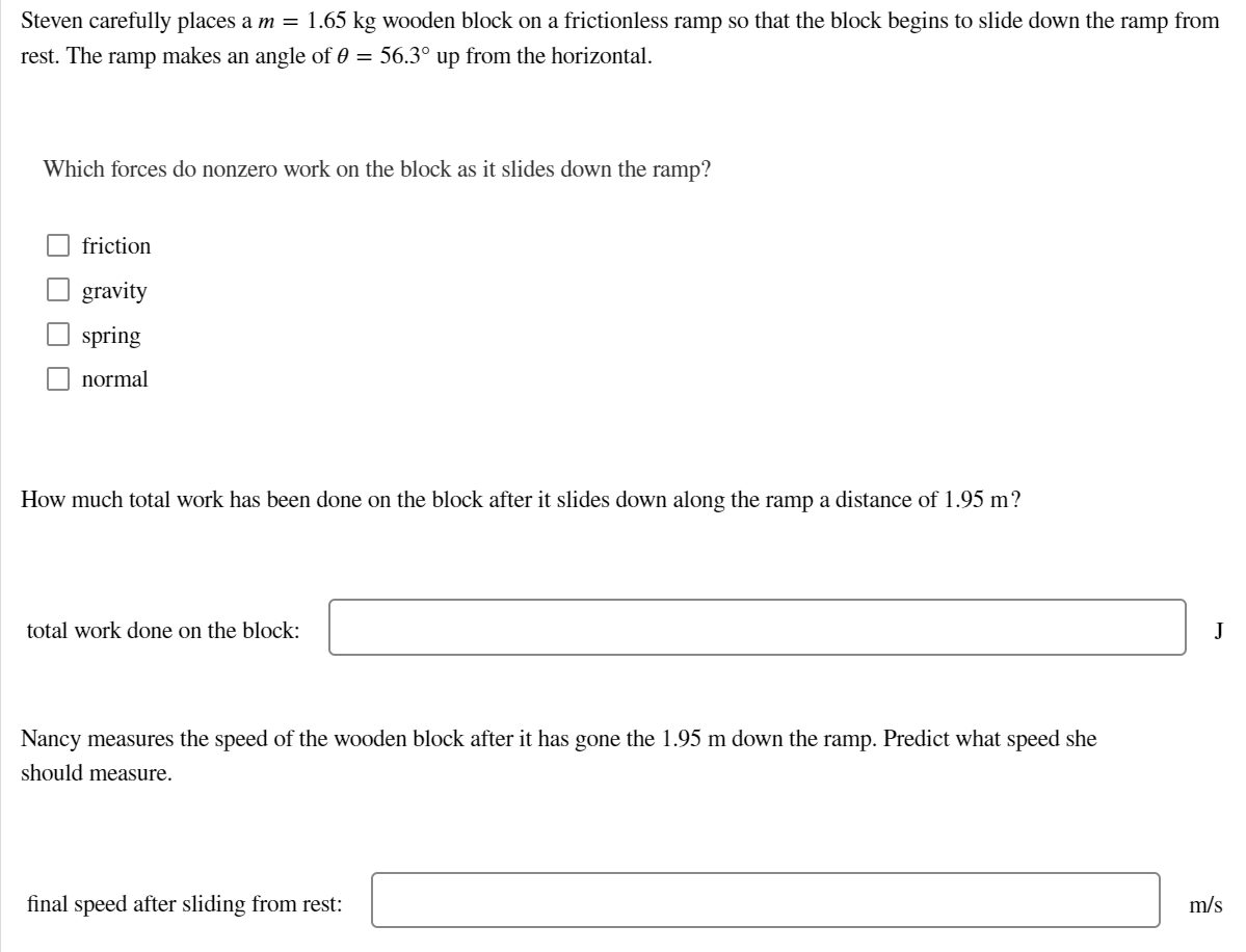 Steven carefully places a m = 1.65 kg wooden block on a frictionless ramp so that the block begins to slide down the ramp from
rest. The ramp makes an angle of 0 = 56.3° up from the horizontal.
Which forces do nonzero work on the block as it slides down the ramp?
friction
gravity
spring
normal
How much total work has been done on the block after it slides down along the ramp a distance of 1.95 m?
total work done on the block:
J
Nancy measures the speed of the wooden block after it has gone the 1.95 m down the ramp. Predict what speed she
should measure.
final speed after sliding from rest:
m/s
