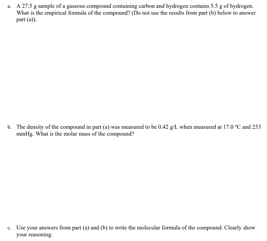 a. A 27.5 g sample of a gaseous compound containing carbon and hydrogen contains 5.5 g of hydrogen.
What is the empirical formula of the compound? (Do not use the results from part (b) below to answer
part (a)).
b. The density of the compound in part (a) was measured to be 0.42 g/L when measured at 17.0 °C and 253
mmHg. What is the molar mass of the compound?
c. Use your answers from part (a) and (b) to write the molecular formula of the compound. Clearly show
your reasoning.
