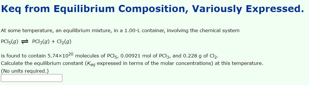 Keq from Equilibrium Composition, Variously Expressed.
At some temperature, an equilibrium mixture, in a 1.00-L container, involving the chemical system
PCI5(g) = PCI3(g) + Cl2(g)
is found to contain 5.74x1020 molecules of PCI5, 0.00921 mol of PCI3, and 0.228 g of Cl2.
Calculate the equilibrium constant (Keg expressed in terms of the molar concentrations) at this temperature.
(No units required.)
