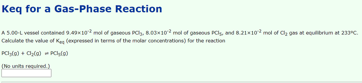 Keq for a Gas-Phase Reaction
A 5.00-L vessel contained 9.49×102 mol of gaseous PCI3, 8.03×102 mol of gaseous PCI5, and 8.21x102 mol of Cl2 gas at equilibrium at 233°C.
Calculate the value of Keg (expressed in terms of the molar concentrations) for the reaction
PCI3(g) + Cl2(g) = PCI5(g)
(No units required.)
