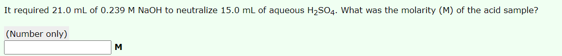 It required 21.0 mL of 0.239 M NaOH to neutralize 15.0 mL of aqueous H2SO4. What was the molarity (M) of the acid sample?
(Number only)
