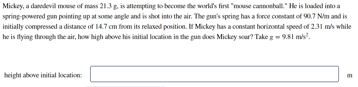 Mickey, a daredevil mouse of mass 21.3 g, is attempting to become the world's first "mouse cannonball." He is loaded into a
spring-powered gun pointing up at some angle and is shot into the air. The gun's spring has a force constant of 90.7 N/m and is
initially compressed a distance of 14.7 cm from its relaxed position. If Mickey has a constant horizontal speed of 2.31 m/s while
he is flying through the air, how high above his initial location in the gun does Mickey soar? Take g = 9.81 m/s².
height above initial location:
