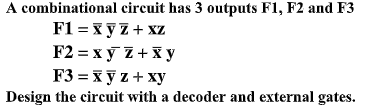 A combinational circuit has 3 outputs F1, F2 and F3
F1 = xyZ+ xz
F2 = x ỹ Z+ X y
F3 = x y z + xy
Design the circuit with a decoder and external gates.
