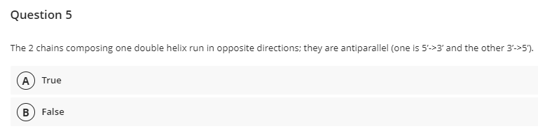Question 5
The 2 chains composing one double helix run in opposite directions; they are antiparallel (one is 5'->3' and the other 3->5).
(A) True
B False
