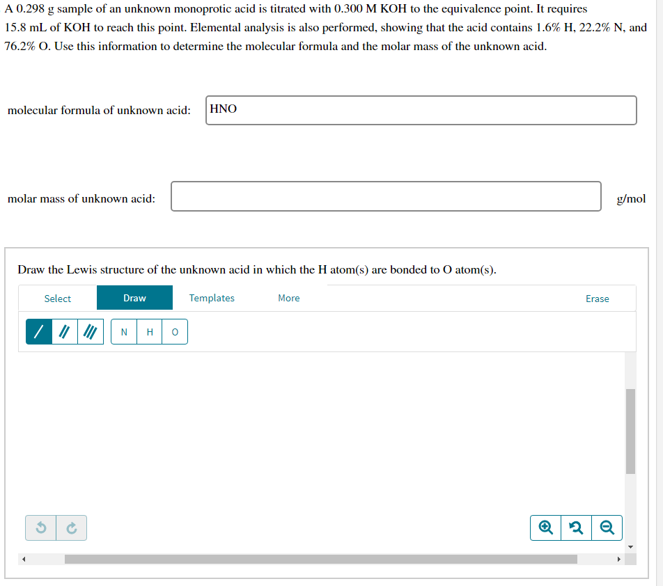 A 0.298 g sample of an unknown monoprotic acid is titrated with 0.300 M KOH to the equivalence point. It requires
15.8 mL of KOH to reach this point. Elemental analysis is also performed, showing that the acid contains 1.6% H, 22.2% N, and
76.2% O. Use this information to determine the molecular formula and the molar mass of the unknown acid.
molecular formula of unknown acid: HNO
molar mass of unknown acid:
Draw the Lewis structure of the unknown acid in which the H atom(s) are bonded to O atom(s).
Select
3
Draw
N H O
Templates
More
Erase
Q2 Q
g/mol