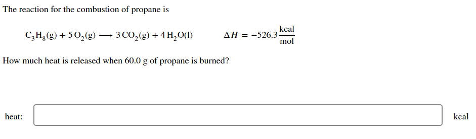 The reaction for the combustion of propane is
C₂H₂(g) +50₂(g) → 3 CO₂(g) + 4H₂O(1)
heat:
How much heat is released when 60.0 g of propane is burned?
kcal
mol
ΔΗ = -526.3-
kcal