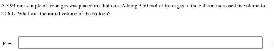 ### Problem Description:

A 3.94 mol sample of freon gas was placed in a balloon. Adding 3.50 mol of freon gas to the balloon increased its volume to 20.6 L. What was the initial volume of the balloon?

### Calculation Box:

V = _______ L